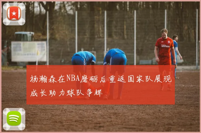 杨瀚森在NBA磨砺后重返国家队展现成长助力球队争辉