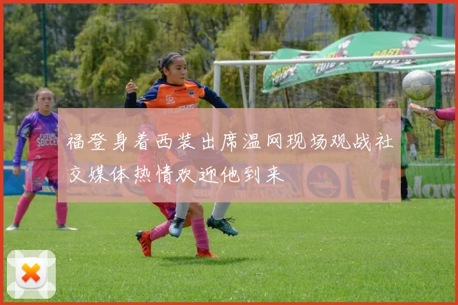 福登身着西装出席温网现场观战社交媒体热情欢迎他到来