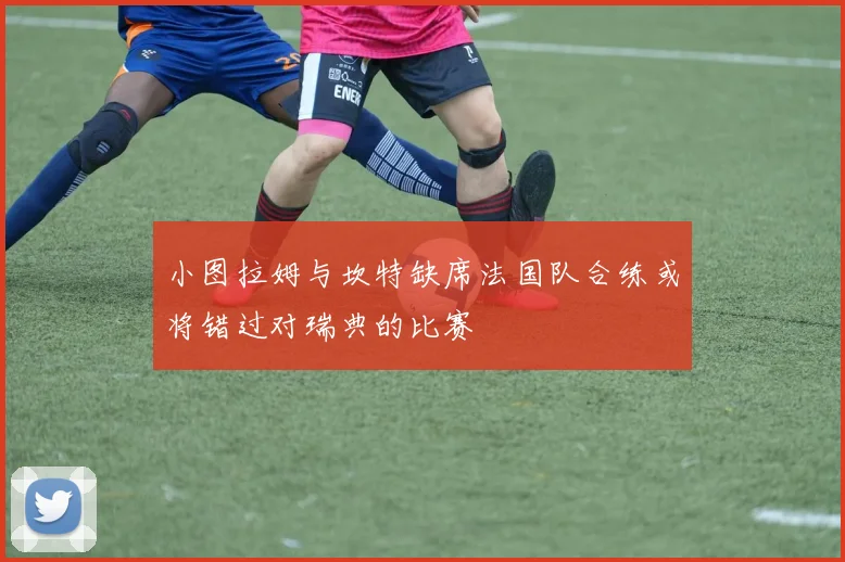 小图拉姆与坎特缺席法国队合练或将错过对瑞典的比赛