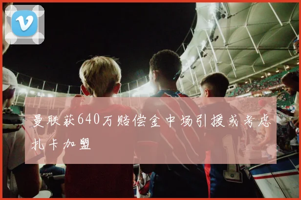 曼联获640万赔偿金中场引援或考虑扎卡加盟