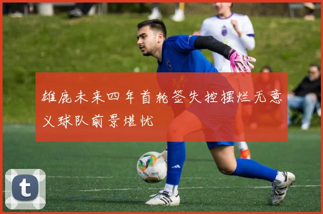 雄鹿未来四年首轮签失控摆烂无意义球队前景堪忧