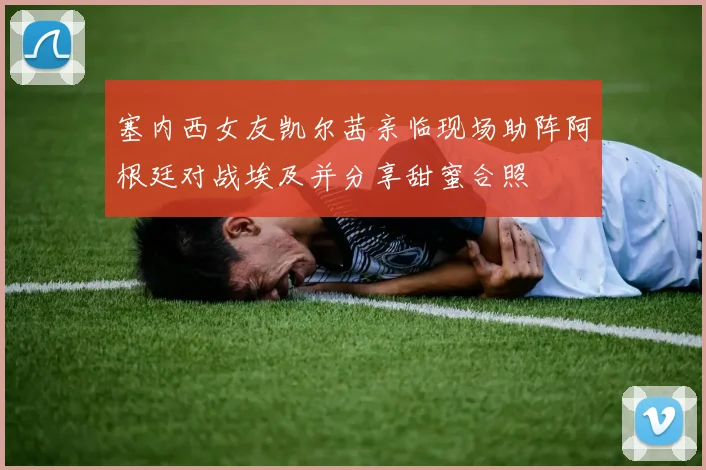 塞内西女友凯尔茜亲临现场助阵阿根廷对战埃及并分享甜蜜合照