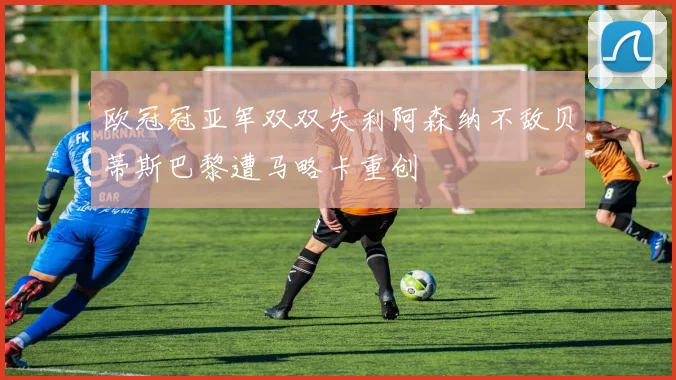 欧冠冠亚军双双失利阿森纳不敌贝蒂斯巴黎遭马略卡重创