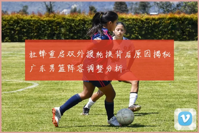 杜锋重启双外援轮换背后原因揭秘广东男篮阵容调整分析
