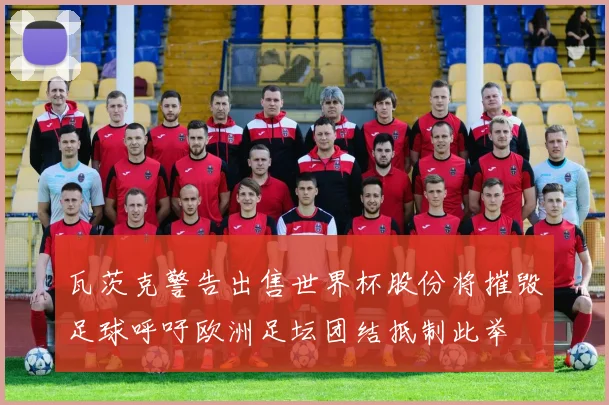 瓦茨克警告出售世界杯股份将摧毁足球呼吁欧洲足坛团结抵制此举