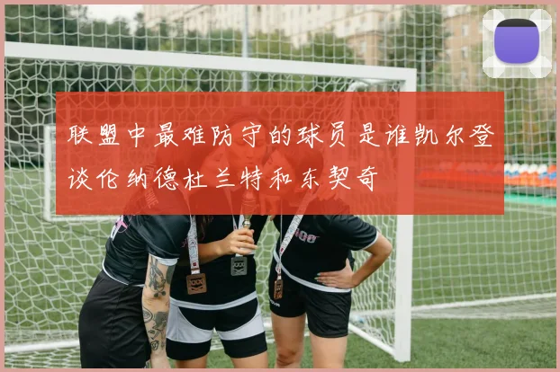 联盟中最难防守的球员是谁凯尔登谈伦纳德杜兰特和东契奇
