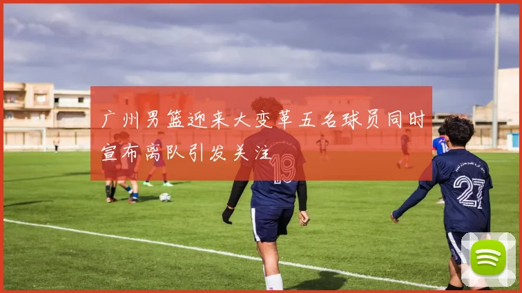 广州男篮迎来大变革五名球员同时宣布离队引发关注
