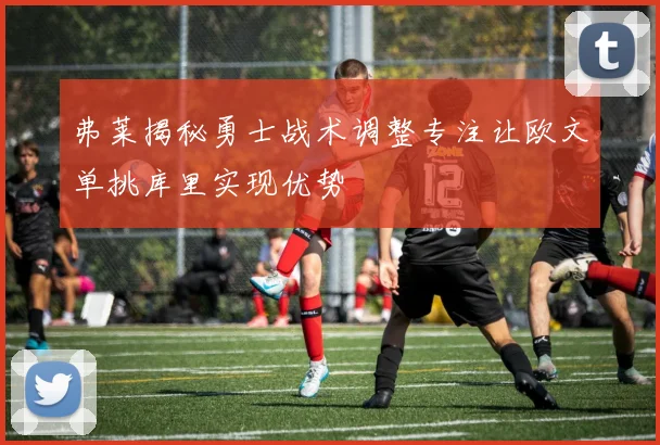 弗莱揭秘勇士战术调整专注让欧文单挑库里实现优势