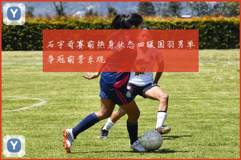 石宇奇赛前热身状态回暖国羽男单争冠前景乐观