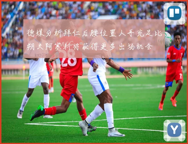 德媒分析拜仁后腰位置人手充足比朔夫阿塞科将获得更多出场机会