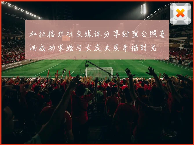 加拉格尔社交媒体分享甜蜜合照喜讯成功求婚与女友共度幸福时光
