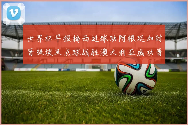 世界杯早报梅西进球助阿根廷加时晋级埃及点球战胜澳大利亚成功晋级