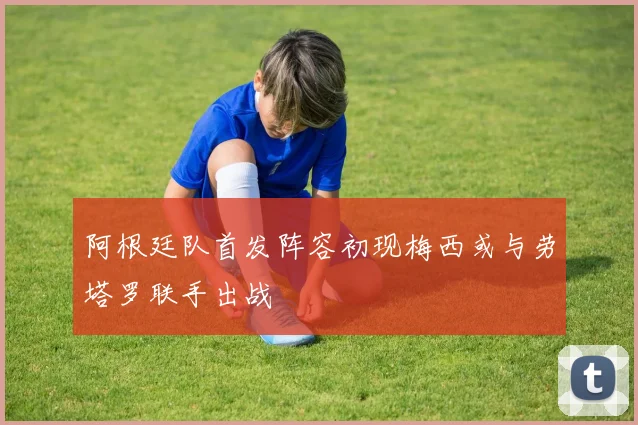 阿根廷队首发阵容初现梅西或与劳塔罗联手出战