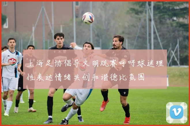 上海足协倡导文明观赛呼吁球迷理性表达情绪共创和谐德比氛围