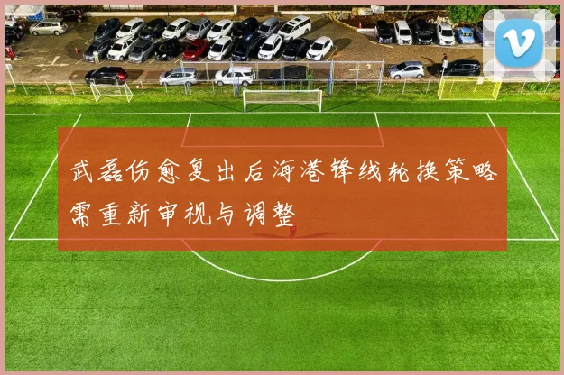 武磊伤愈复出后海港锋线轮换策略需重新审视与调整