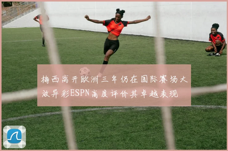 梅西离开欧洲三年仍在国际赛场大放异彩ESPN高度评价其卓越表现